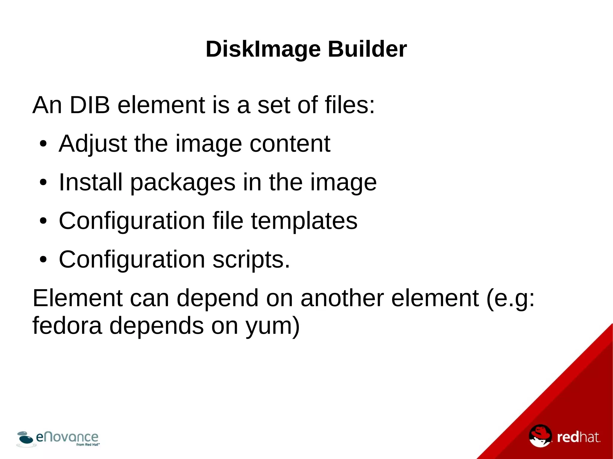 DiskImage Builder 
An DIB element is a set of files: 
● Adjust the image content 
● Install packages in the image 
● Configuration file templates 
● Configuration scripts. 
Element can depend on another element (e.g: 
fedora depends on yum) 
 