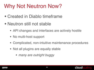 Why Not Neutron Now?
•Created in Diablo timeframe !
•Neutron still not stable!
• API changes and interfaces are actively hostile!
• No multi-host support!
• Complicated, non-intuitive maintenance procedures!
• Not all plugins are equally stable!
• many are outright buggy
25
 
