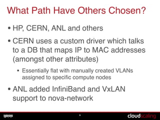 What Path Have Others Chosen?
•HP, CERN, ANL and others!
•CERN uses a custom driver which talks
to a DB that maps IP to MAC addresses
(amongst other attributes)!
• Essentially ﬂat with manually created VLANs
assigned to speciﬁc compute nodes!
•ANL added InﬁniBand and VxLAN
support to nova-network
9
 