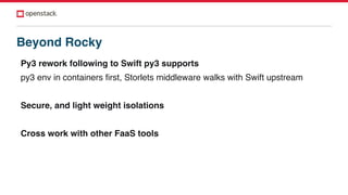 Py3 rework following to Swift py3 supports
py3 env in containers first, Storlets middleware walks with Swift upstream
Secure, and light weight isolations
Cross work with other FaaS tools
Beyond Rocky
 