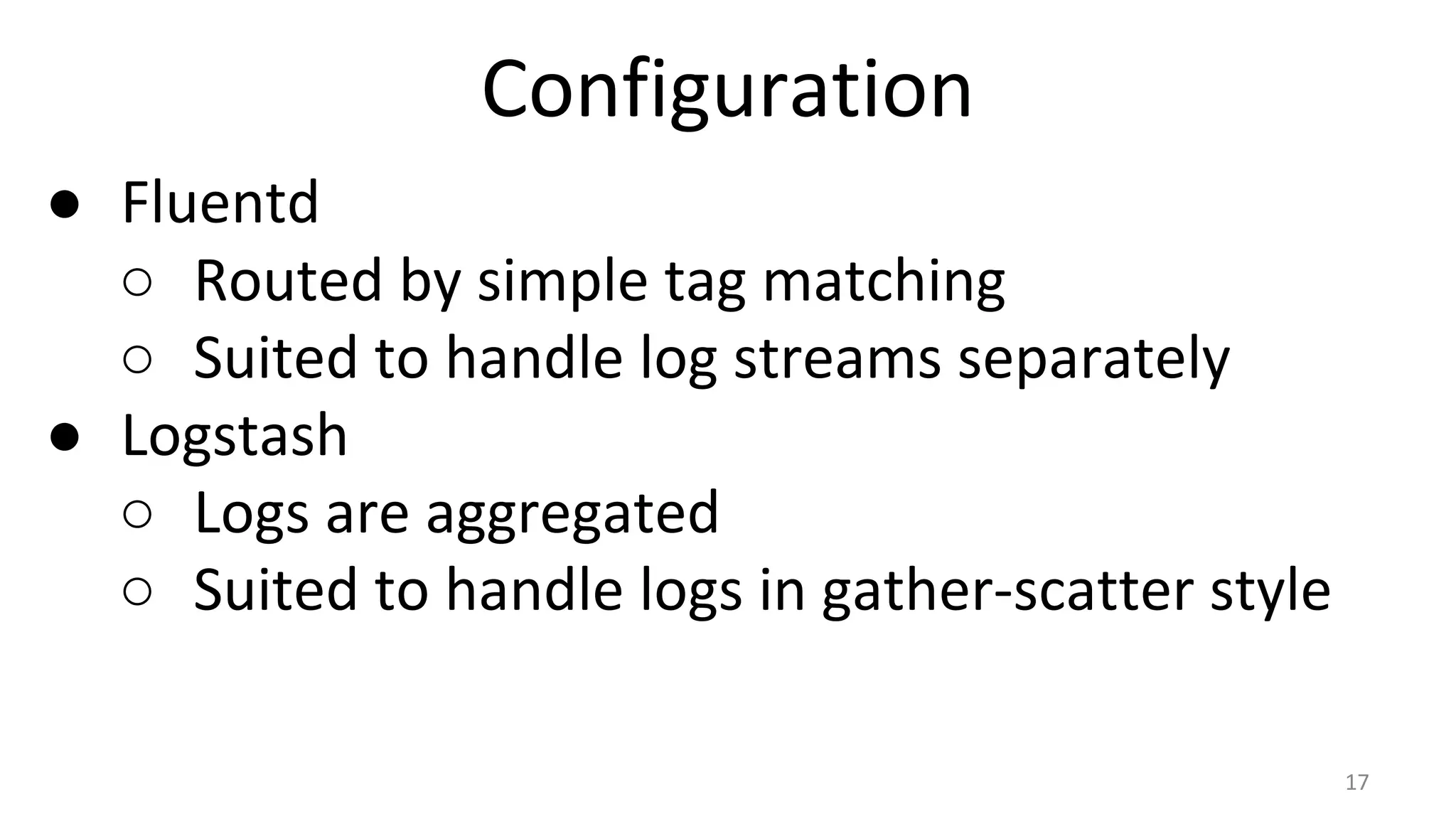 Configuration
● Fluentd
○ Routed by simple tag matching
○ Suited to handle log streams separately
● Logstash
○ Logs are aggregated
○ Suited to handle logs in gather-scatter style
17
 