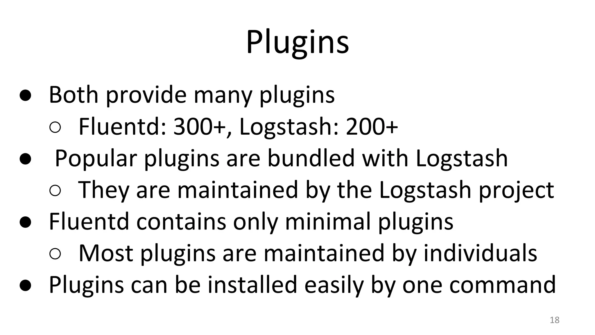 Plugins
● Both provide many plugins
○ Fluentd: 300+, Logstash: 200+
● Popular plugins are bundled with Logstash
○ They are maintained by the Logstash project
● Fluentd contains only minimal plugins
○ Most plugins are maintained by individuals
● Plugins can be installed easily by one command
18
 