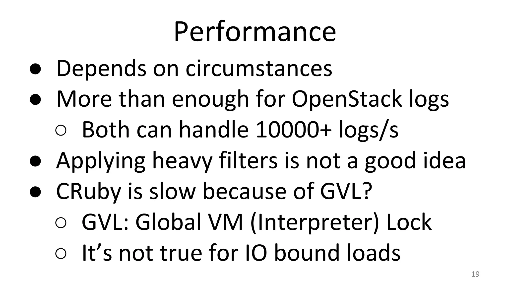 Performance
● Depends on circumstances
● More than enough for OpenStack logs
○ Both can handle 10000+ logs/s
● Applying heavy filters is not a good idea
● CRuby is slow because of GVL?
○ GVL: Global VM (Interpreter) Lock
○ It’s not true for IO bound loads
19
 