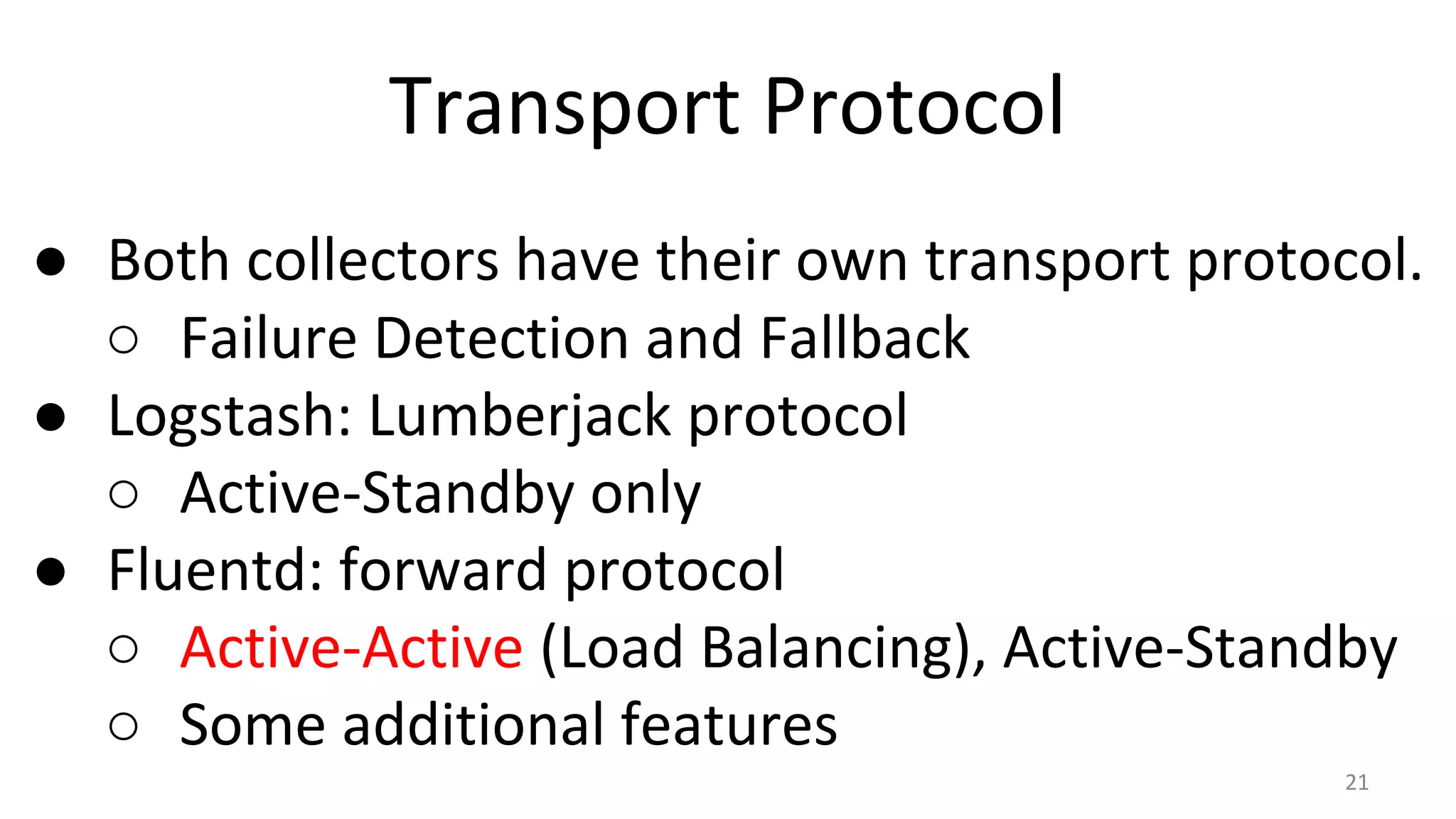 Transport Protocol
● Both collectors have their own transport protocol.
○ Failure Detection and Fallback
● Logstash: Lumberjack protocol
○ Active-Standby only
● Fluentd: forward protocol
○ Active-Active (Load Balancing), Active-Standby
○ Some additional features
21
 