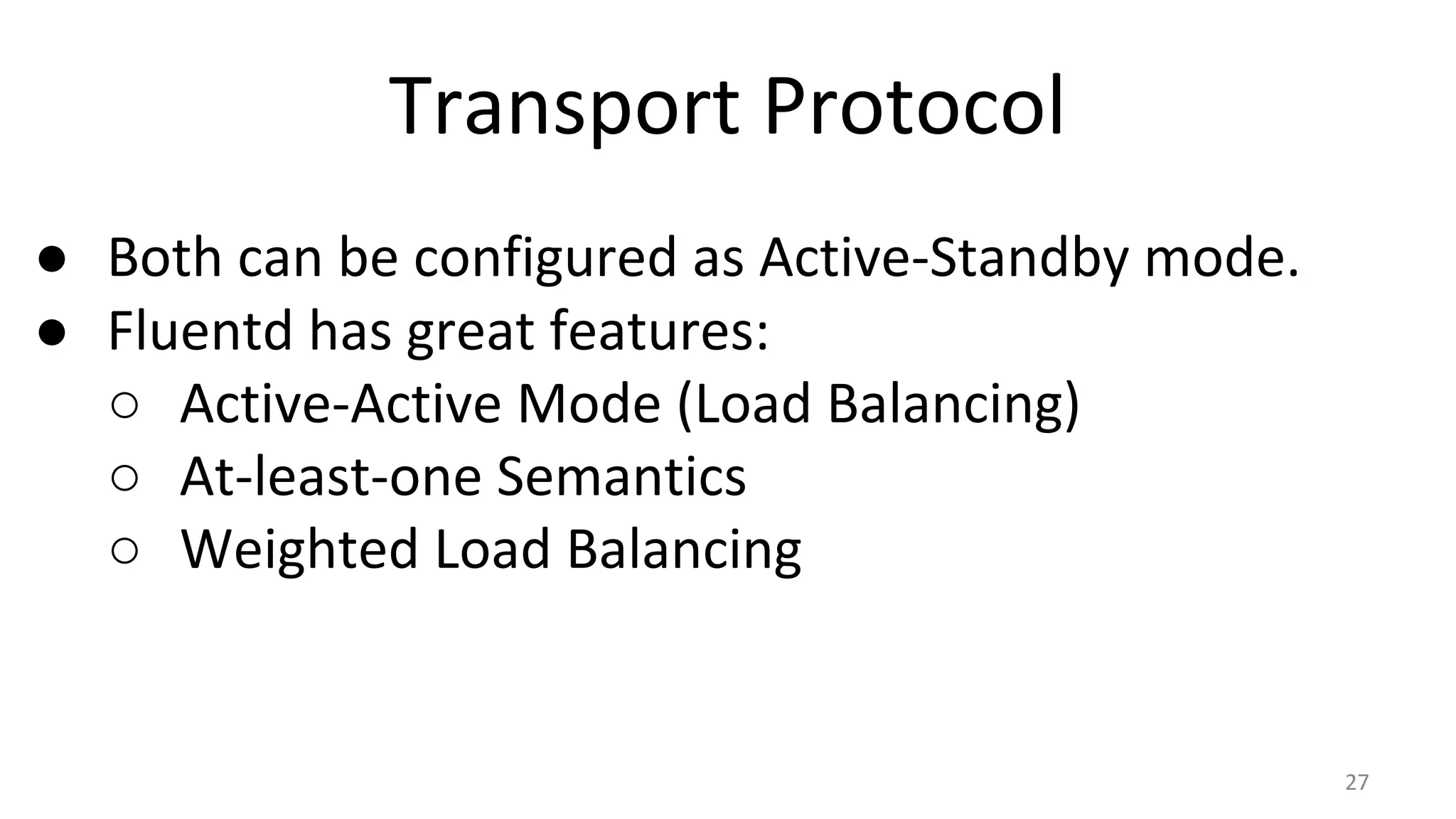 Transport Protocol
● Both can be configured as Active-Standby mode.
● Fluentd has great features:
○ Active-Active Mode (Load Balancing)
○ At-least-one Semantics
○ Weighted Load Balancing
27
 