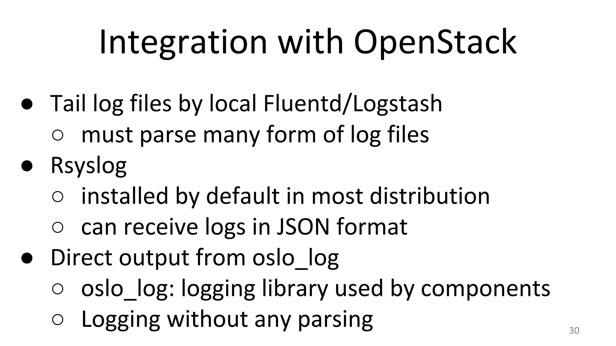 Integration with OpenStack
● Tail log files by local Fluentd/Logstash
○ must parse many form of log files
● Rsyslog
○ installed by default in most distribution
○ can receive logs in JSON format
● Direct output from oslo_log
○ oslo_log: logging library used by components
○ Logging without any parsing 30
 