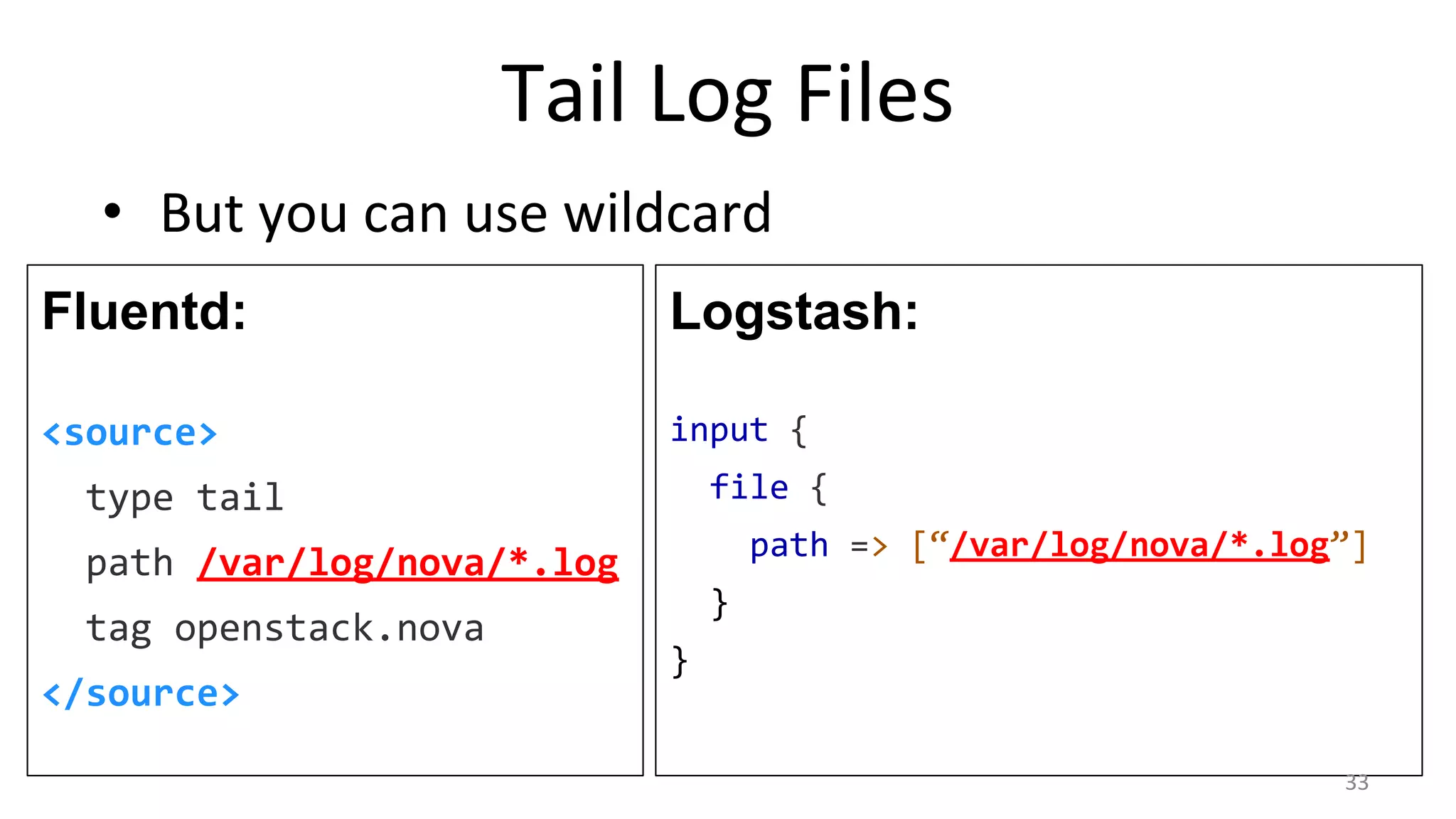 Tail Log Files
• But you can use wildcard
Fluentd:
<source>
type tail
path /var/log/nova/*.log
tag openstack.nova
</source>
Logstash:
input {
file {
path => [“/var/log/nova/*.log”]
}
}
33
 