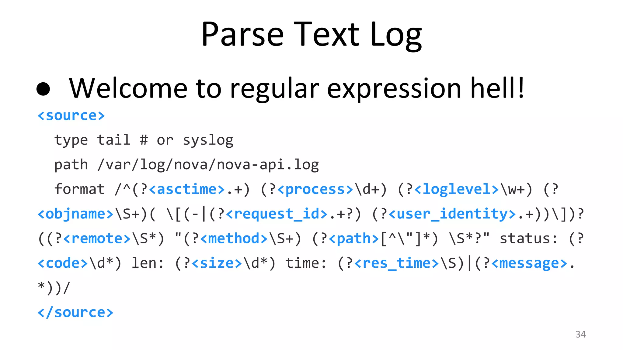 Parse Text Log
● Welcome to regular expression hell!
<source>
type tail # or syslog
path /var/log/nova/nova-api.log
format /^(?<asctime>.+) (?<process>d+) (?<loglevel>w+) (?
<objname>S+)( [(-|(?<request_id>.+?) (?<user_identity>.+))])?
((?<remote>S*) "(?<method>S+) (?<path>[^"]*) S*?" status: (?
<code>d*) len: (?<size>d*) time: (?<res_time>S)|(?<message>.
*))/
</source>
34
 