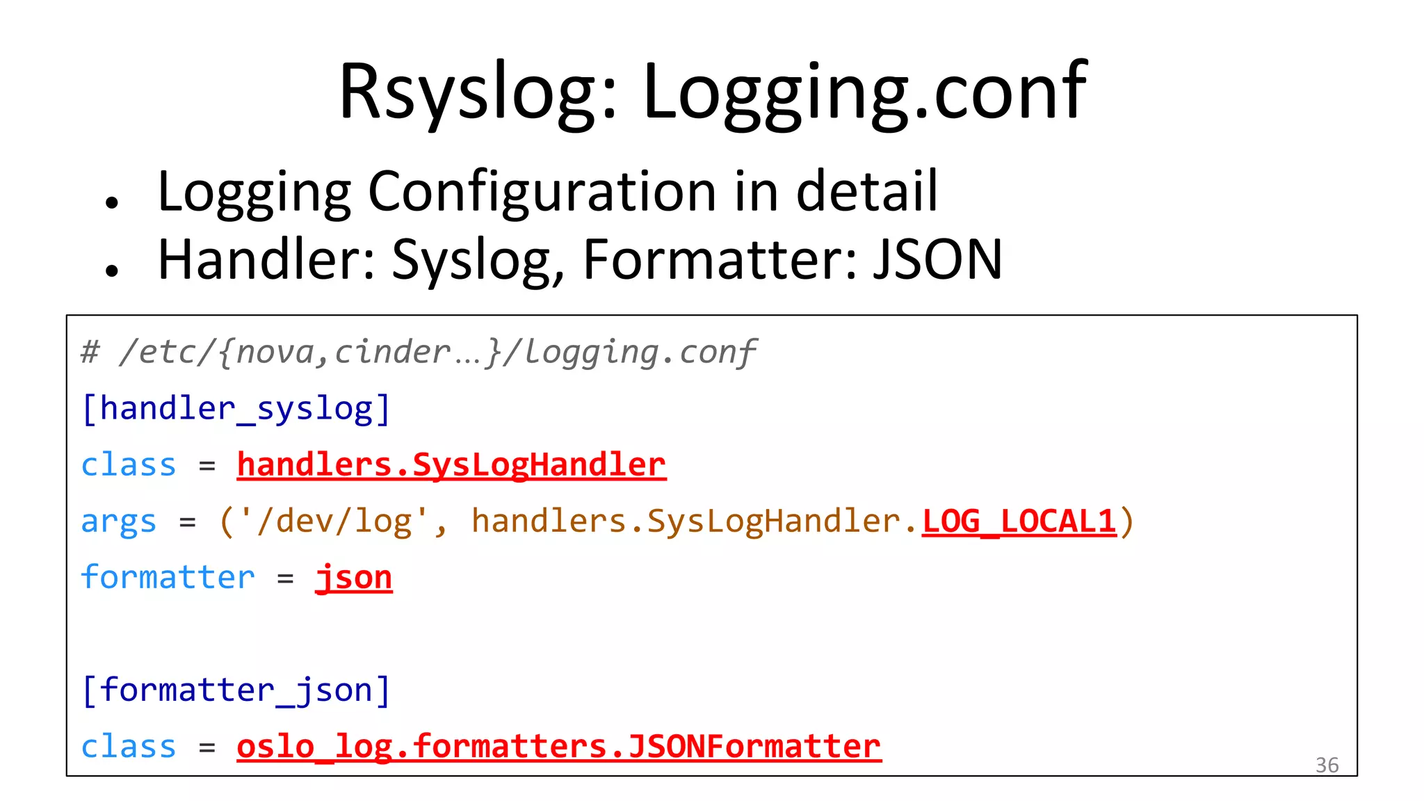 Rsyslog: Logging.conf
● Logging Configuration in detail
● Handler: Syslog, Formatter: JSON
# /etc/{nova,cinder…}/logging.conf
[handler_syslog]
class = handlers.SysLogHandler
args = ('/dev/log', handlers.SysLogHandler.LOG_LOCAL1)
formatter = json
[formatter_json]
class = oslo_log.formatters.JSONFormatter 36
 