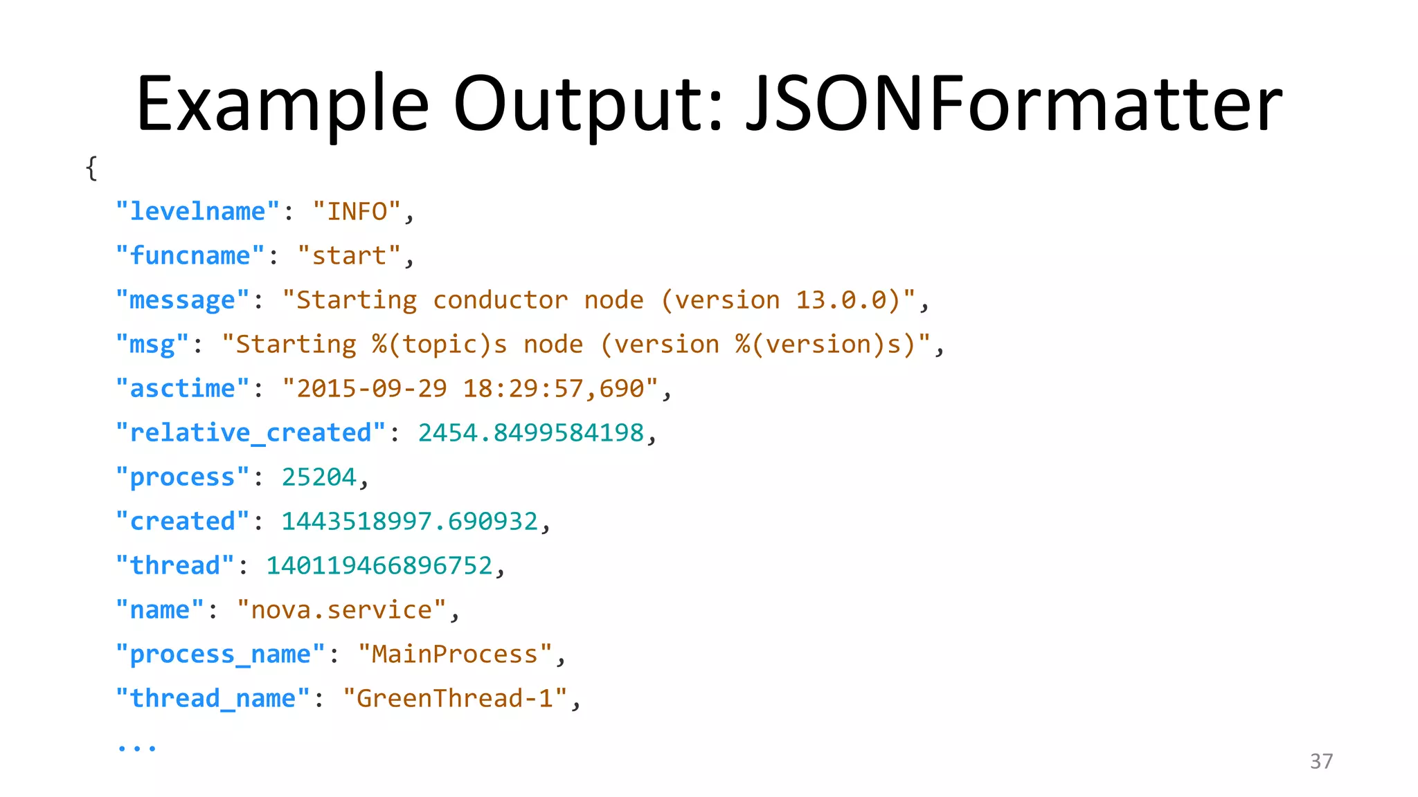 Example Output: JSONFormatter
{
"levelname": "INFO",
"funcname": "start",
"message": "Starting conductor node (version 13.0.0)",
"msg": "Starting %(topic)s node (version %(version)s)",
"asctime": "2015-09-29 18:29:57,690",
"relative_created": 2454.8499584198,
"process": 25204,
"created": 1443518997.690932,
"thread": 140119466896752,
"name": "nova.service",
"process_name": "MainProcess",
"thread_name": "GreenThread-1",
...
37
 