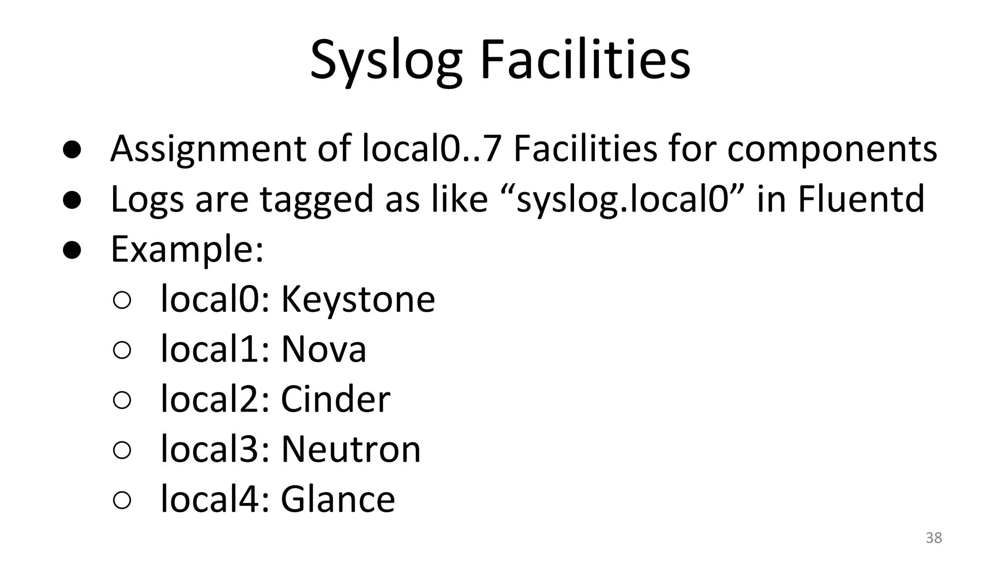 Syslog Facilities
● Assignment of local0..7 Facilities for components
● Logs are tagged as like “syslog.local0” in Fluentd
● Example:
○ local0: Keystone
○ local1: Nova
○ local2: Cinder
○ local3: Neutron
○ local4: Glance
38
 