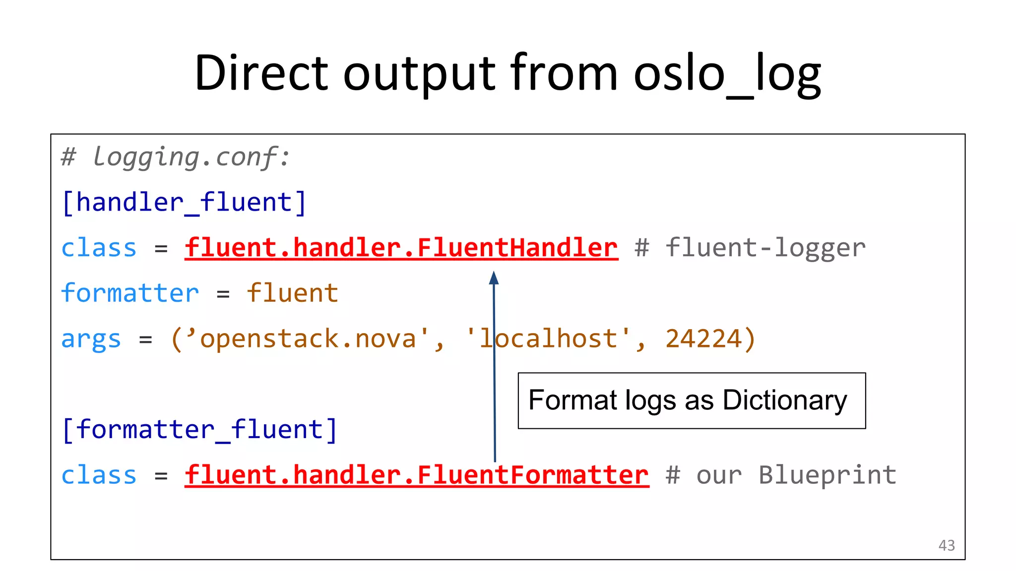 Direct output from oslo_log
# logging.conf:
[handler_fluent]
class = fluent.handler.FluentHandler # fluent-logger
formatter = fluent
args = (’openstack.nova', 'localhost', 24224)
[formatter_fluent]
class = fluent.handler.FluentFormatter # our Blueprint
43
Format logs as Dictionary
 