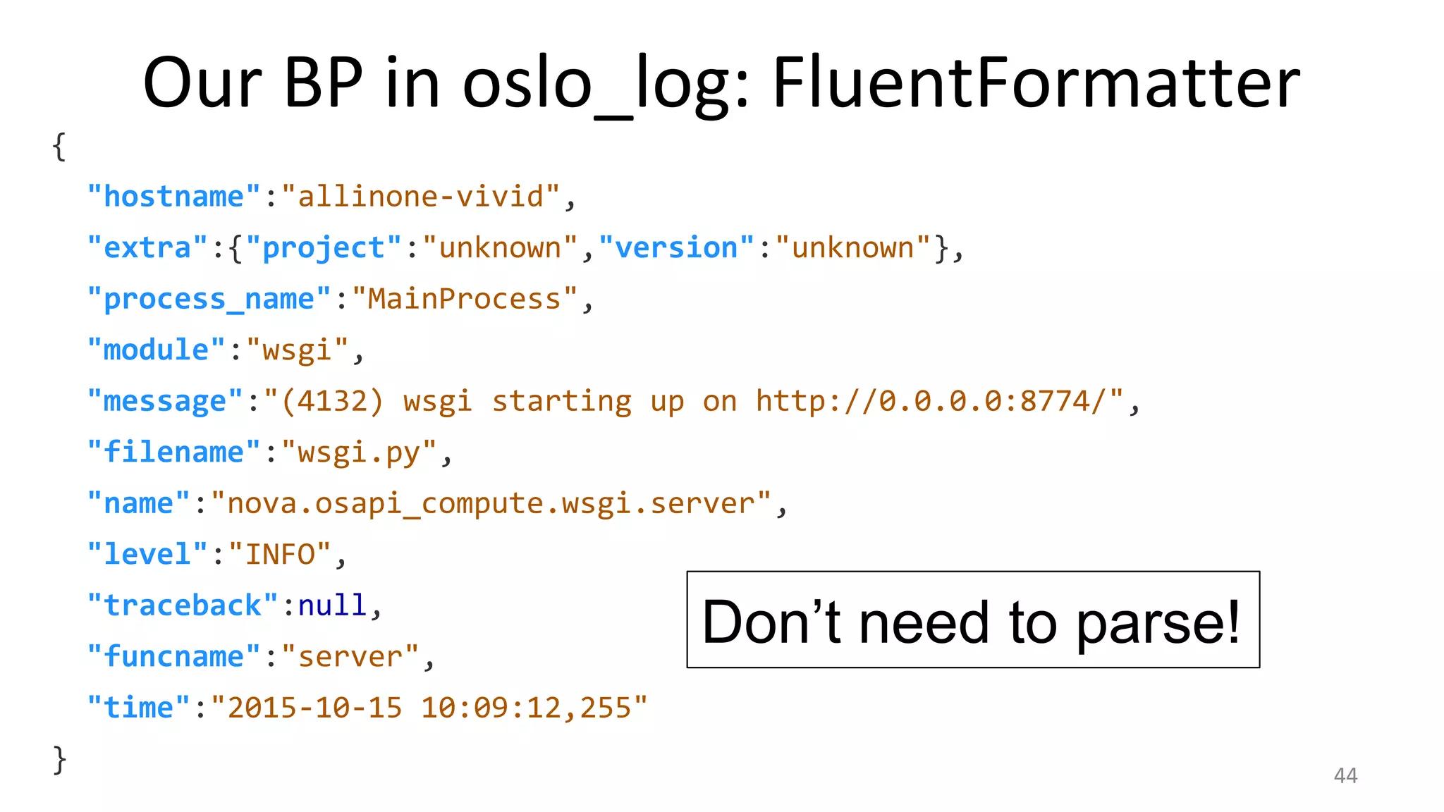 Our BP in oslo_log: FluentFormatter
{
"hostname":"allinone-vivid",
"extra":{"project":"unknown","version":"unknown"},
"process_name":"MainProcess",
"module":"wsgi",
"message":"(4132) wsgi starting up on http://0.0.0.0:8774/",
"filename":"wsgi.py",
"name":"nova.osapi_compute.wsgi.server",
"level":"INFO",
"traceback":null,
"funcname":"server",
"time":"2015-10-15 10:09:12,255"
}
Don’t need to parse!
44
 