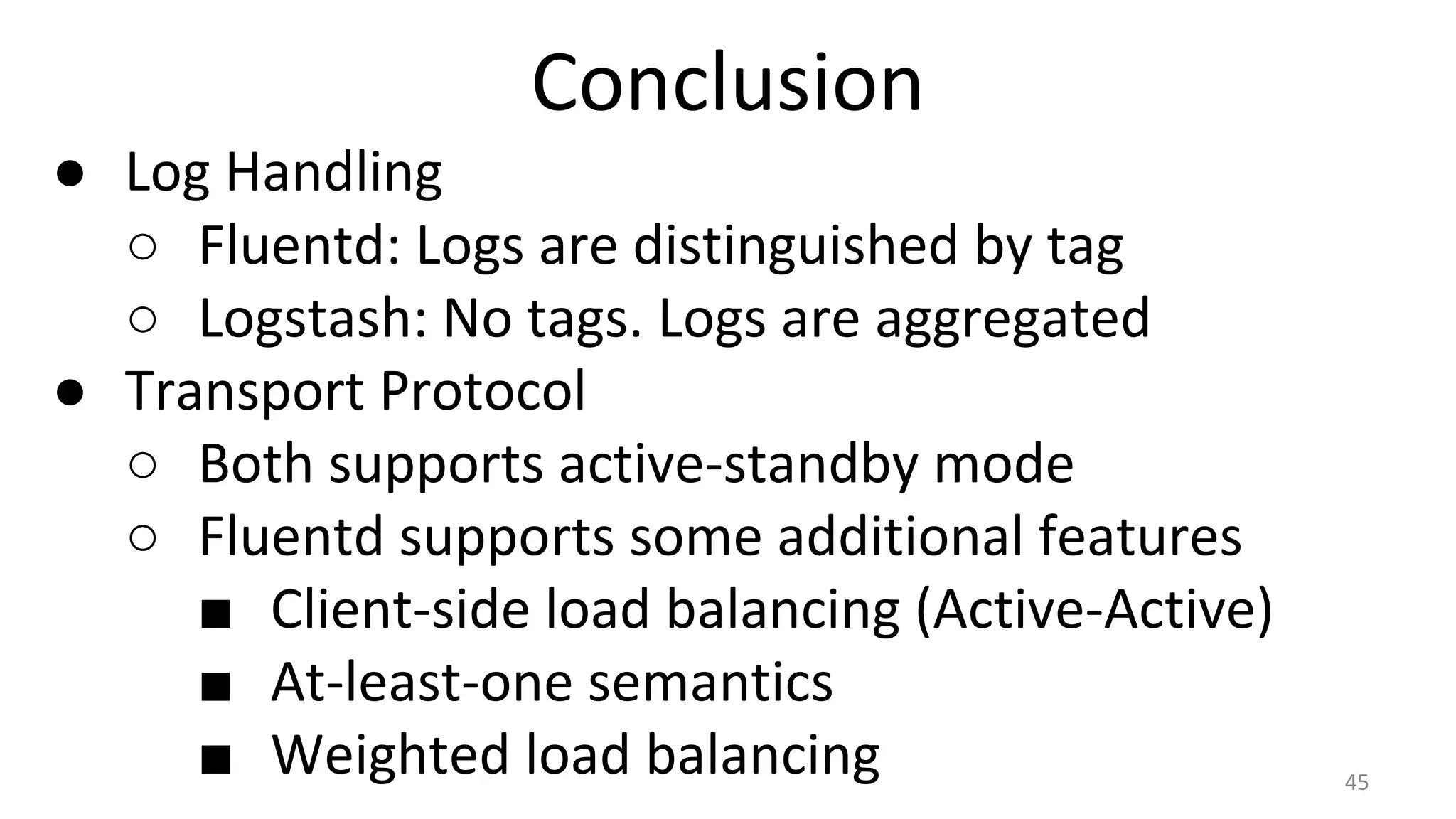 Conclusion
● Log Handling
○ Fluentd: Logs are distinguished by tag
○ Logstash: No tags. Logs are aggregated
● Transport Protocol
○ Both supports active-standby mode
○ Fluentd supports some additional features
■ Client-side load balancing (Active-Active)
■ At-least-one semantics
■ Weighted load balancing 45
 