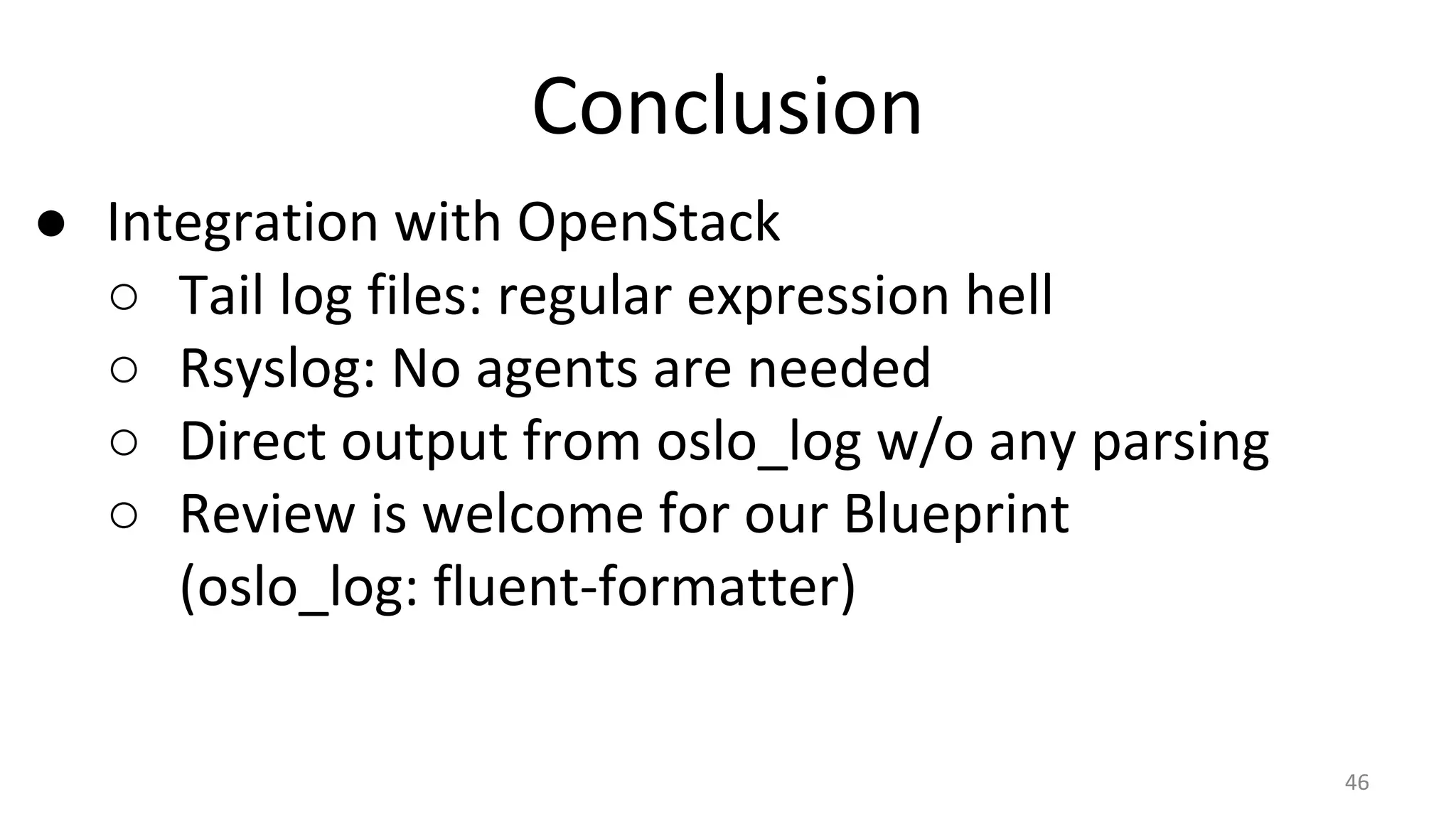Conclusion
● Integration with OpenStack
○ Tail log files: regular expression hell
○ Rsyslog: No agents are needed
○ Direct output from oslo_log w/o any parsing
○ Review is welcome for our Blueprint
(oslo_log: fluent-formatter)
46
 