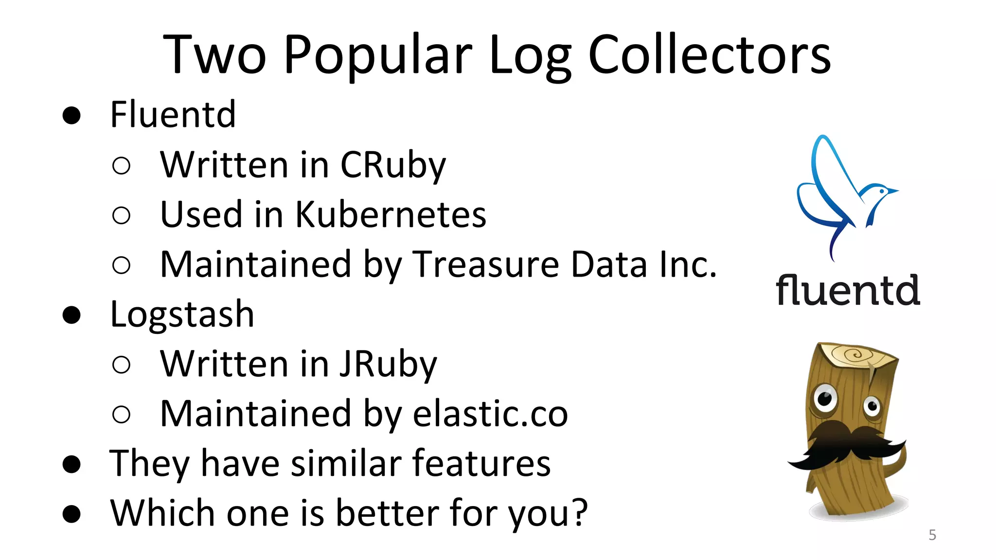 Two Popular Log Collectors
● Fluentd
○ Written in CRuby
○ Used in Kubernetes
○ Maintained by Treasure Data Inc.
● Logstash
○ Written in JRuby
○ Maintained by elastic.co
● They have similar features
● Which one is better for you? 5
 
