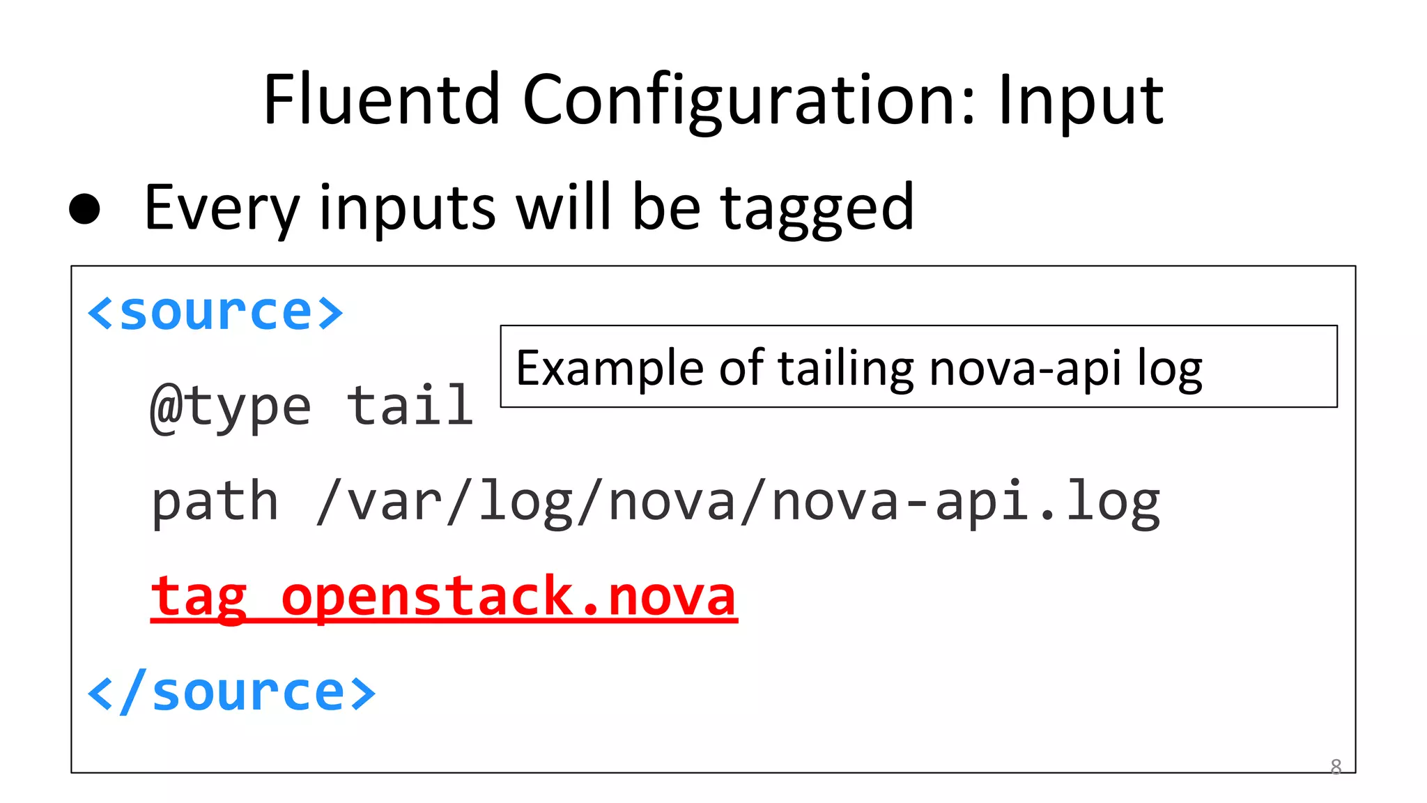 Fluentd Configuration: Input
<source>
@type tail
path /var/log/nova/nova-api.log
tag openstack.nova
</source>
Example of tailing nova-api log
● Every inputs will be tagged
8
 