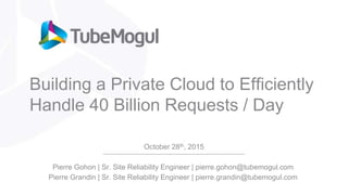 Building a Private Cloud to Efficiently
Handle 40 Billion Requests / Day
October 28th, 2015
Pierre Gohon | Sr. Site Reliability Engineer | pierre.gohon@tubemogul.com
Pierre Grandin | Sr. Site Reliability Engineer | pierre.grandin@tubemogul.com
 