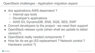 ● Are applications AWS dependent ?
○ Internal ops tools
○ Developer’s applications
○ AWS S3, DynamoDB, SNS, SQS, SES, SWF
● Convert developers to the project : we need their support
● OpenStack release cycle (when shall we update to latest
version?)
● OpenStack really needed components ?
● How far do we go (S3 replacement ? Network control ?
Hardware control ?)
OpenStack challenges - Application migration aspect
 