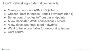 ● Managing our own ASN / IPs (v4/v6)
● Choose “best for needs” transit providers (tier 1)
● Better control routes to/from our endpoints
● Allow dedicated AWS connections / others
● Allow direct peerings to ad networks
● Want to be accountable for networking issues
● Cost control
How? Networking - External connectivity
 