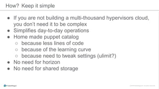 ● If you are not building a multi-thousand hypervisors cloud,
you don’t need it to be complex
● Simplifies day-to-day operations
● Home made puppet catalog
○ because less lines of code
○ because of the learning curve
○ because need to tweak settings (ulimit?)
● No need for horizon
● No need for shared storage
How? Keep it simple
 