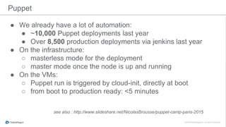 ● We already have a lot of automation:
● ~10,000 Puppet deployments last year
● Over 8,500 production deployments via jenkins last year
● On the infrastructure:
○ masterless mode for the deployment
○ master mode once the node is up and running
● On the VMs:
○ Puppet run is triggered by cloud-init, directly at boot
○ from boot to production ready: <5 minutes
Puppet
see also : http://www.slideshare.net/NicolasBrousse/puppet-camp-paris-2015
 
