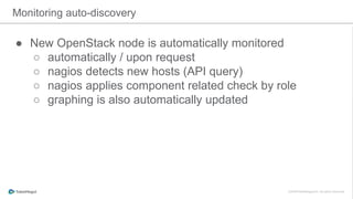Monitoring auto-discovery
● New OpenStack node is automatically monitored
○ automatically / upon request
○ nagios detects new hosts (API query)
○ nagios applies component related check by role
○ graphing is also automatically updated
 