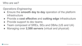 Who are we?
Operations Engineering
● Ensure the smooth day to day operation of the platform
infrastructure
● Provide a cost effective and cutting edge infrastructure
● Provide support to dev teams
● Team composed of SREs, SEs and DBAs (US and UA)
● Managing over 2,500 servers (virtual and physical)
 