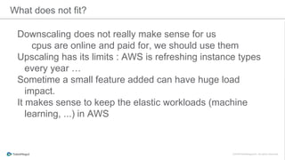 What does not fit?
Downscaling does not really make sense for us
cpus are online and paid for, we should use them
Upscaling has its limits : AWS is refreshing instance types
every year …
Sometime a small feature added can have huge load
impact.
It makes sense to keep the elastic workloads (machine
learning, ...) in AWS
 