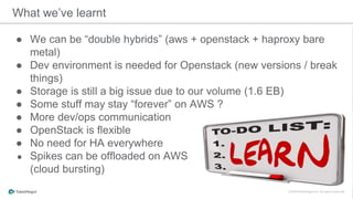 ● We can be “double hybrids” (aws + openstack + haproxy bare
metal)
● Dev environment is needed for Openstack (new versions / break
things)
● Storage is still a big issue due to our volume (1.6 EB)
● Some stuff may stay “forever” on AWS ?
● More dev/ops communication
● OpenStack is flexible
● No need for HA everywhere
● Spikes can be offloaded on AWS
(cloud bursting)
What we’ve learnt
 