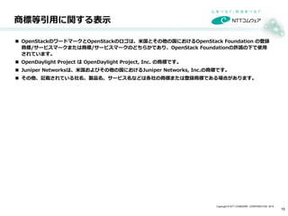 Copyright © NTT COMWARE CORPORATION 2015
商標等引用に関する表示
15
 OpenStackのワードマークとOpenStackのロゴは、米国とその他の国におけるOpenStack Foundation の登録
商標/サービスマークまたは商標/サービスマークのどちらかであり、OpenStack Foundationの許諾の下で使用
されています。
 OpenDaylight Project は OpenDaylight Project, Inc. の商標です。
 Juniper Networksは、米国およびその他の国におけるJuniper Networks, Inc.の商標です。
 その他、記載されている社名、製品名、サービス名などは各社の商標または登録商標である場合があります。
 