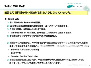 Copyright © NTT COMWARE CORPORATION 2015
 Telco WG
 前々回のParis Summitから開催。
 OpenStackに通信会社が必要な要件・ユースケースを議論する。
 今回で3回目。今回はBoF※形式で開催。
 ※BoF:Birds of Feather。興味を持つ人が集まって議論する形式。
 参加者はキャリアやキャリア向けベンダの社員など。
 開始早々に司会者から、昨今のトピックである次の3つのテーマに興味を持つ人たちで
集まって議論するよう説明あり。
 Service Function Chaining
 BGP VPN
 Session Border Controller
 前回は議論が低調に感じたが、今回は外野が少なく議論に集中する人が多いように
感じました。WGとして成熟してきていると思われます。
Telco WG BoF
6
前回より専門性の高い議論がされるようになっていました。
Etherpadによる議事録： https://etherpad.openstack.org/p/TYO-telcowg
 