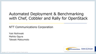 Copyright  ©  NTT  Communications  Corporation.  All  rights  reserved.
Automated  Deployment  &  Benchmarking
with  Chef,  Cobbler  and  Rally  for  OpenStack
NTT  Communications  Corporation
Yuki  Nishiwaki
Mahito  Ogura
Takeaki  Matsumoto
 