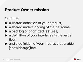Product Owner mission
Output is
● a shared definition of your product,
● a shared understanding of the personas,
● a backlog of prioritized features,
● a definition of your interfaces in the value
flow,
● and a definition of your metrics that enable
[show|charge]back
27 @nijaba @alexismonville
 