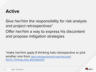 Active
Give her/him the responsibility for risk analysis
and project retrospectives*
Offer her/him a way to express his discontent
and propose mitigation strategies
*make her/him apply 6 thinking hats retrospective or pick
another one from http://retrospectivewiki.org/index.php?
title=6_Thinking_Hats_Retrospective
40 @nijaba @alexismonville
 
