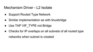 Mechanism Driver - L2 Isolate
● Support Routed Type Network
● Similar implementation as with linuxbridge
● Use TAP VIF_TYPE not Bridge
● Checks for IP overlaps on all subnets of all routed type
networks when subnet is created
 