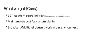 * BGP Network operating cost but operated by Network team :)
* Maintenance cost for custom plugin
* Broadcast/Multicast doesn’t work in our environment
What we got (Cons)
 