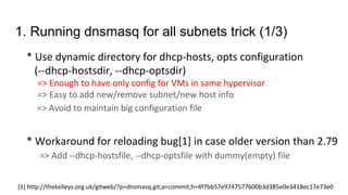 * Use dynamic directory for dhcp-hosts, opts configuration
(--dhcp-hostsdir, --dhcp-optsdir)
=> Enough to have only config for VMs in same hypervisor
=> Easy to add new/remove subnet/new host info
=> Avoid to maintain big configuration file
[1] http://thekelleys.org.uk/gitweb/?p=dnsmasq.git;a=commit;h=4f7bb57e9747577600b3d385e0e3418ec17e73e0
1. Running dnsmasq for all subnets trick (1/3)
* Workaround for reloading bug[1] in case older version than 2.79
=> Add --dhcp-hostsfile, --dhcp-optsfile with dummy(empty) file
 