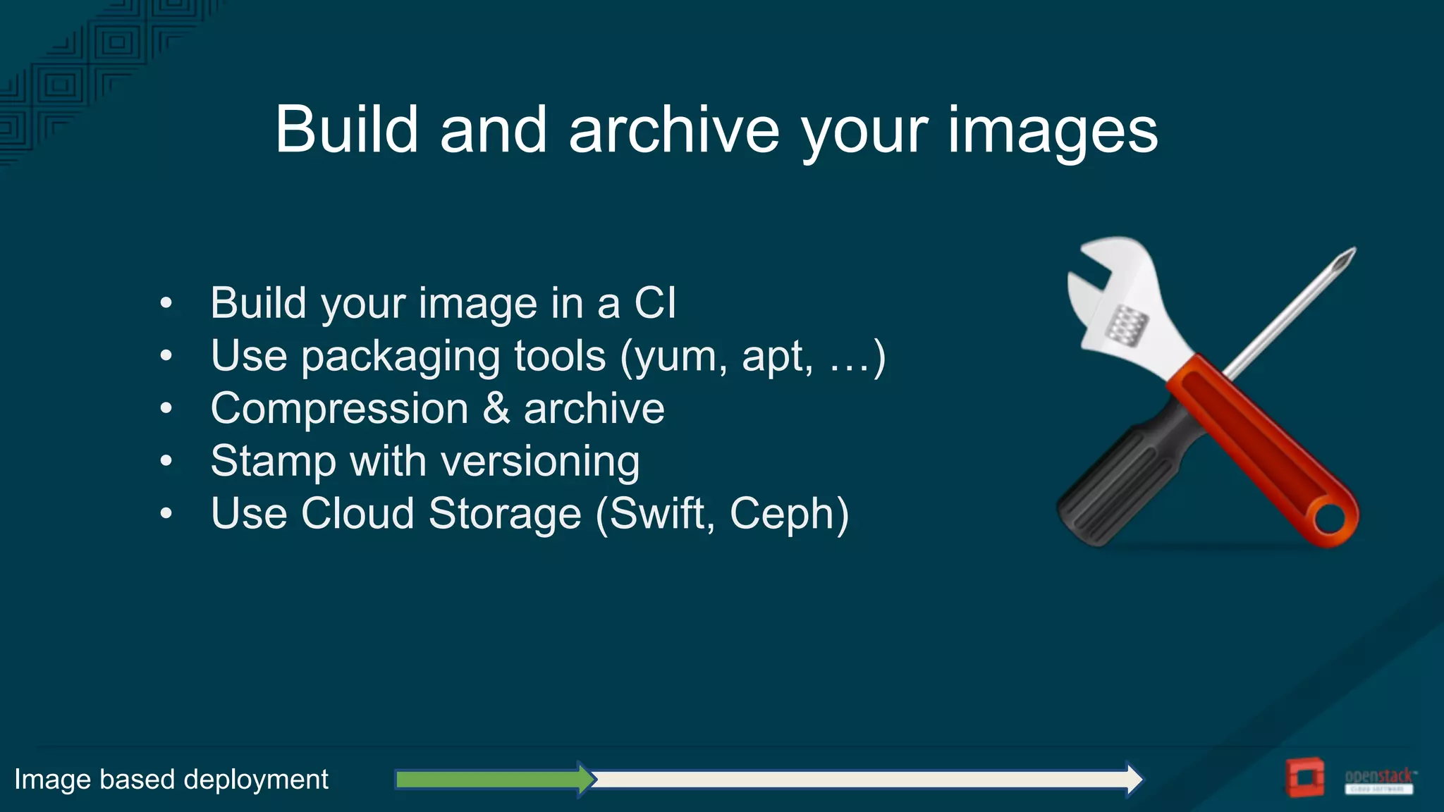 Build and archive your images
• Build your image in a CI
• Use packaging tools (yum, apt, …)
• Compression & archive
• Stamp with versioning
• Use Cloud Storage (Swift, Ceph)
Image based deployment
 