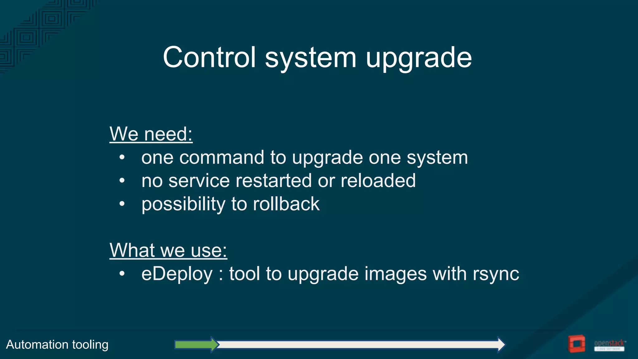 Control system upgrade
We need:
• one command to upgrade one system
• no service restarted or reloaded
• possibility to rollback
What we use:
• eDeploy : tool to upgrade images with rsync
Automation tooling
 