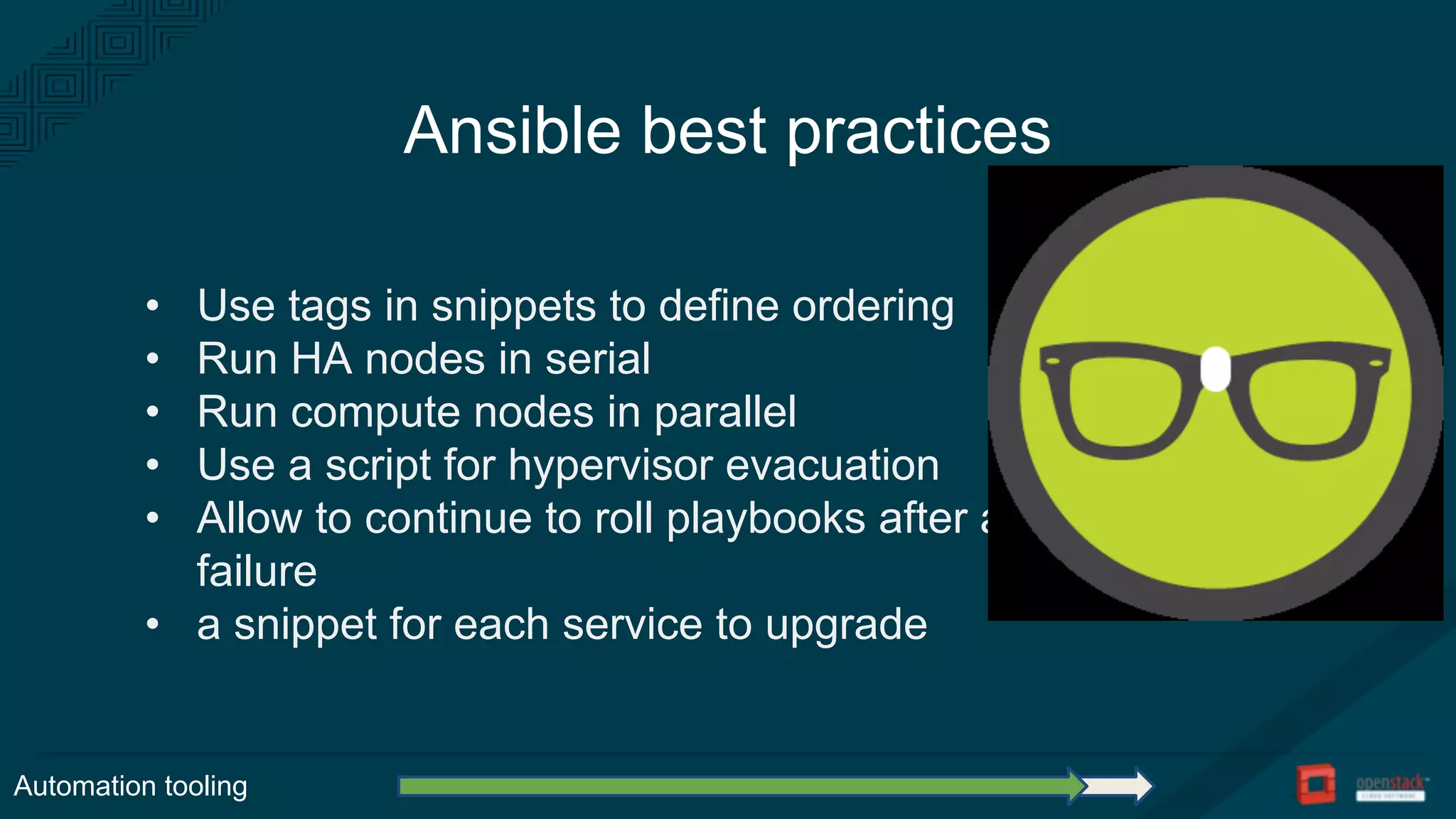 Ansible best practices
• Use tags in snippets to define ordering
• Run HA nodes in serial
• Run compute nodes in parallel
• Use a script for hypervisor evacuation
• Allow to continue to roll playbooks after a
failure
• a snippet for each service to upgrade
Automation tooling
 