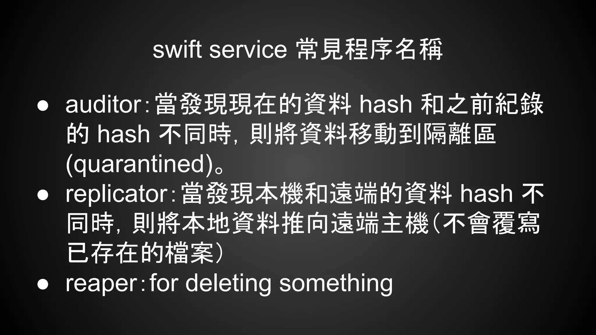swift service 常見程序名稱
● auditor：當發現現在的資料 hash 和之前紀錄
的 hash 不同時，則將資料移動到隔離區
(quarantined)。
● replicator：當發現本機和遠端的資料 hash 不
同時，則將本地資料推向遠端主機（不會覆寫
已存在的檔案）
● reaper：for deleting something
 