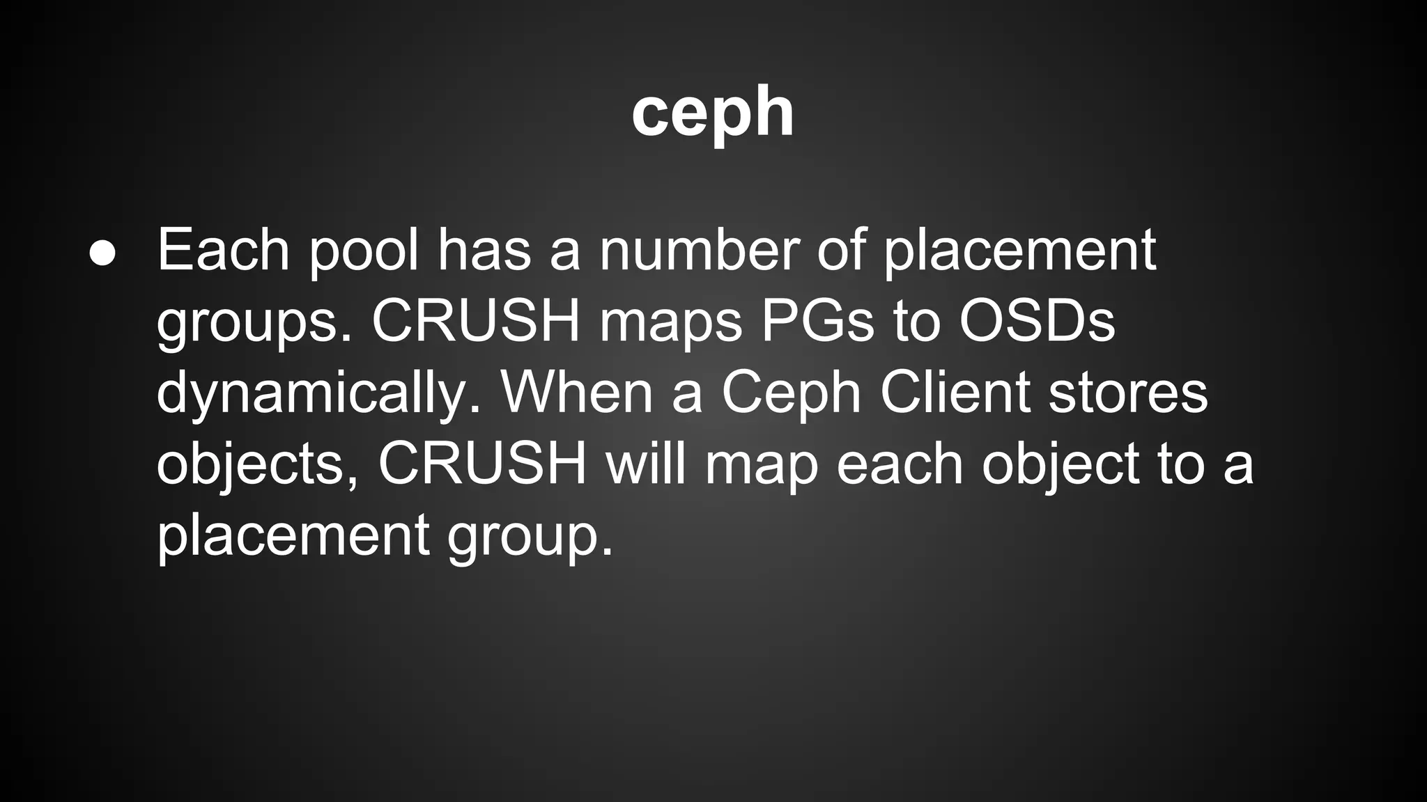ceph
● Each pool has a number of placement
groups. CRUSH maps PGs to OSDs
dynamically. When a Ceph Client stores
objects, CRUSH will map each object to a
placement group.
 