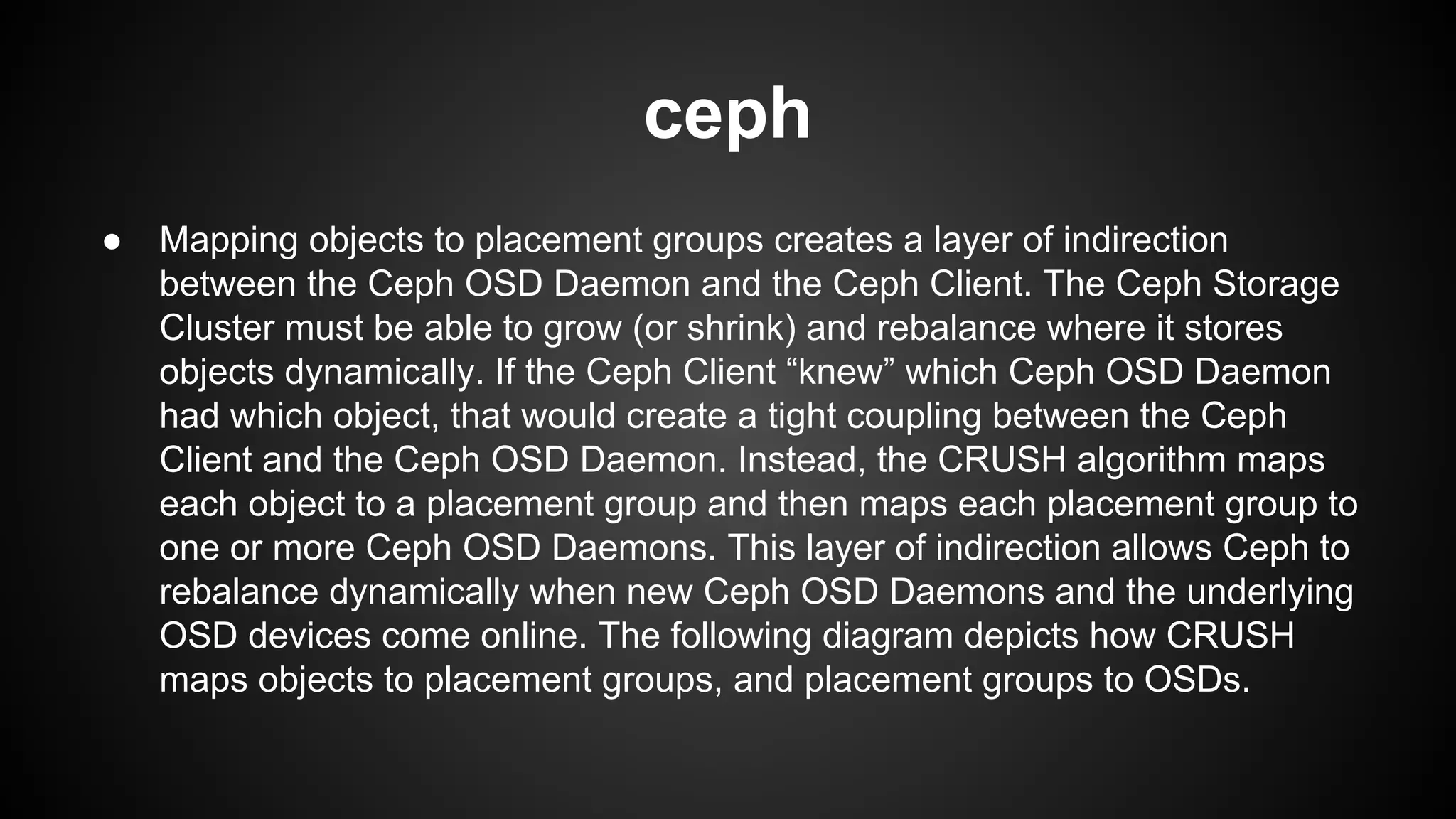 ceph
● Mapping objects to placement groups creates a layer of indirection
between the Ceph OSD Daemon and the Ceph Client. The Ceph Storage
Cluster must be able to grow (or shrink) and rebalance where it stores
objects dynamically. If the Ceph Client “knew” which Ceph OSD Daemon
had which object, that would create a tight coupling between the Ceph
Client and the Ceph OSD Daemon. Instead, the CRUSH algorithm maps
each object to a placement group and then maps each placement group to
one or more Ceph OSD Daemons. This layer of indirection allows Ceph to
rebalance dynamically when new Ceph OSD Daemons and the underlying
OSD devices come online. The following diagram depicts how CRUSH
maps objects to placement groups, and placement groups to OSDs.
 