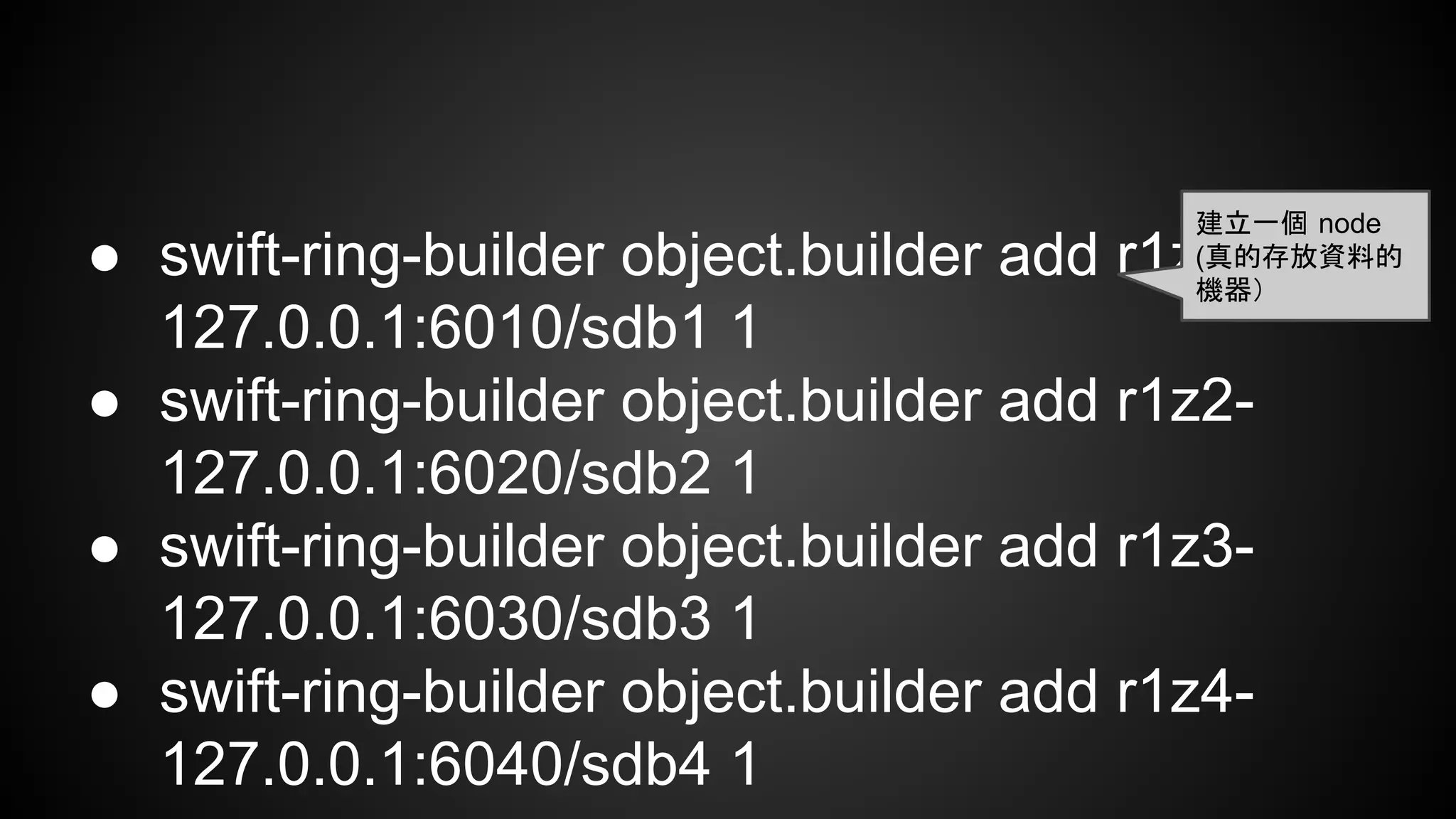 ● swift-ring-builder object.builder add r1z1-
127.0.0.1:6010/sdb1 1
● swift-ring-builder object.builder add r1z2-
127.0.0.1:6020/sdb2 1
● swift-ring-builder object.builder add r1z3-
127.0.0.1:6030/sdb3 1
● swift-ring-builder object.builder add r1z4-
127.0.0.1:6040/sdb4 1
建立一個 node
(真的存放資料的
機器）
 