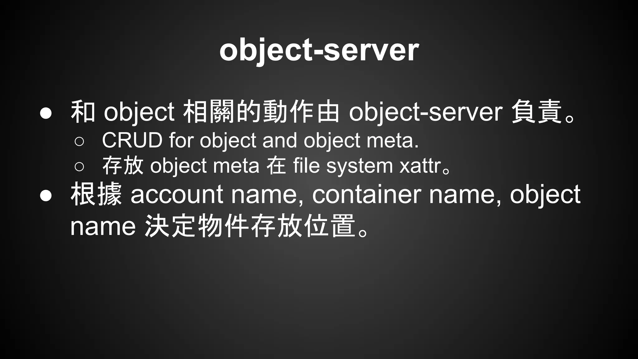 object-server
● 和 object 相關的動作由 object-server 負責。
○ CRUD for object and object meta.
○ 存放 object meta 在 file system xattr。
● 根據 account name, container name, object
name 決定物件存放位置。
 