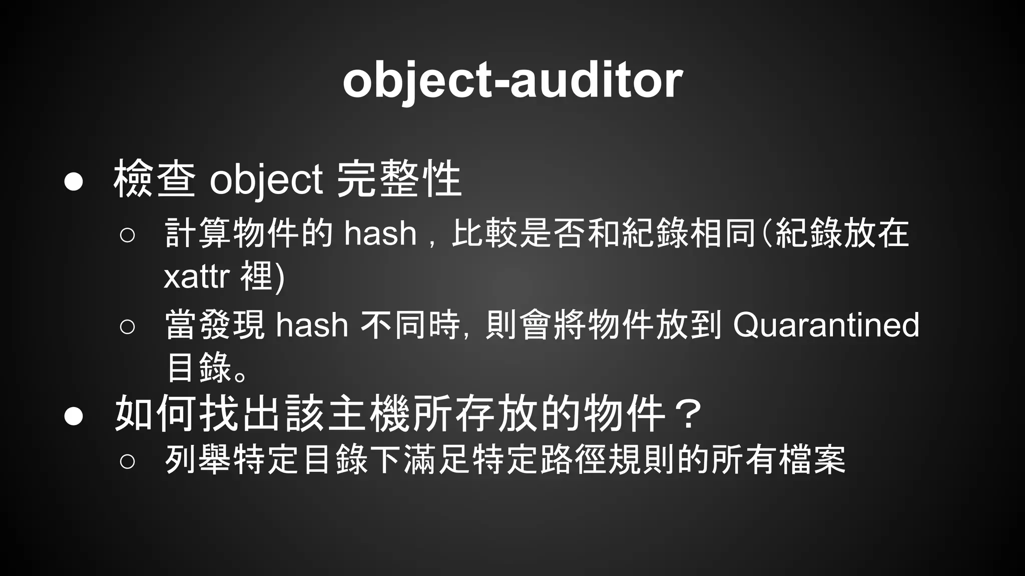 object-auditor
● 檢查 object 完整性
○ 計算物件的 hash ，比較是否和紀錄相同（紀錄放在
xattr 裡)
○ 當發現 hash 不同時，則會將物件放到 Quarantined
目錄。
● 如何找出該主機所存放的物件？
○ 列舉特定目錄下滿足特定路徑規則的所有檔案
 