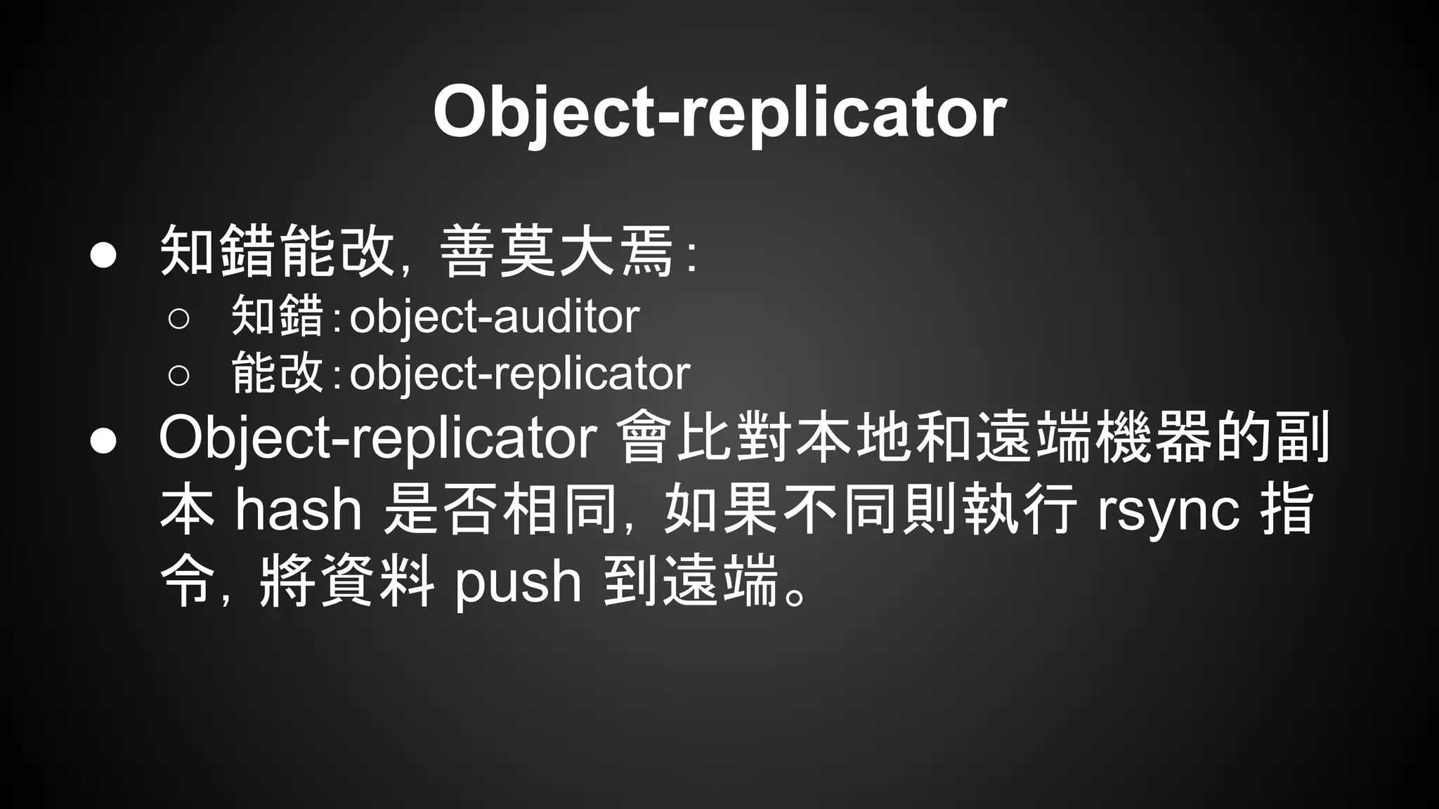 Object-replicator
● 知錯能改，善莫大焉：
○ 知錯：object-auditor
○ 能改：object-replicator
● Object-replicator 會比對本地和遠端機器的副
本 hash 是否相同，如果不同則執行 rsync 指
令，將資料 push 到遠端。
 
