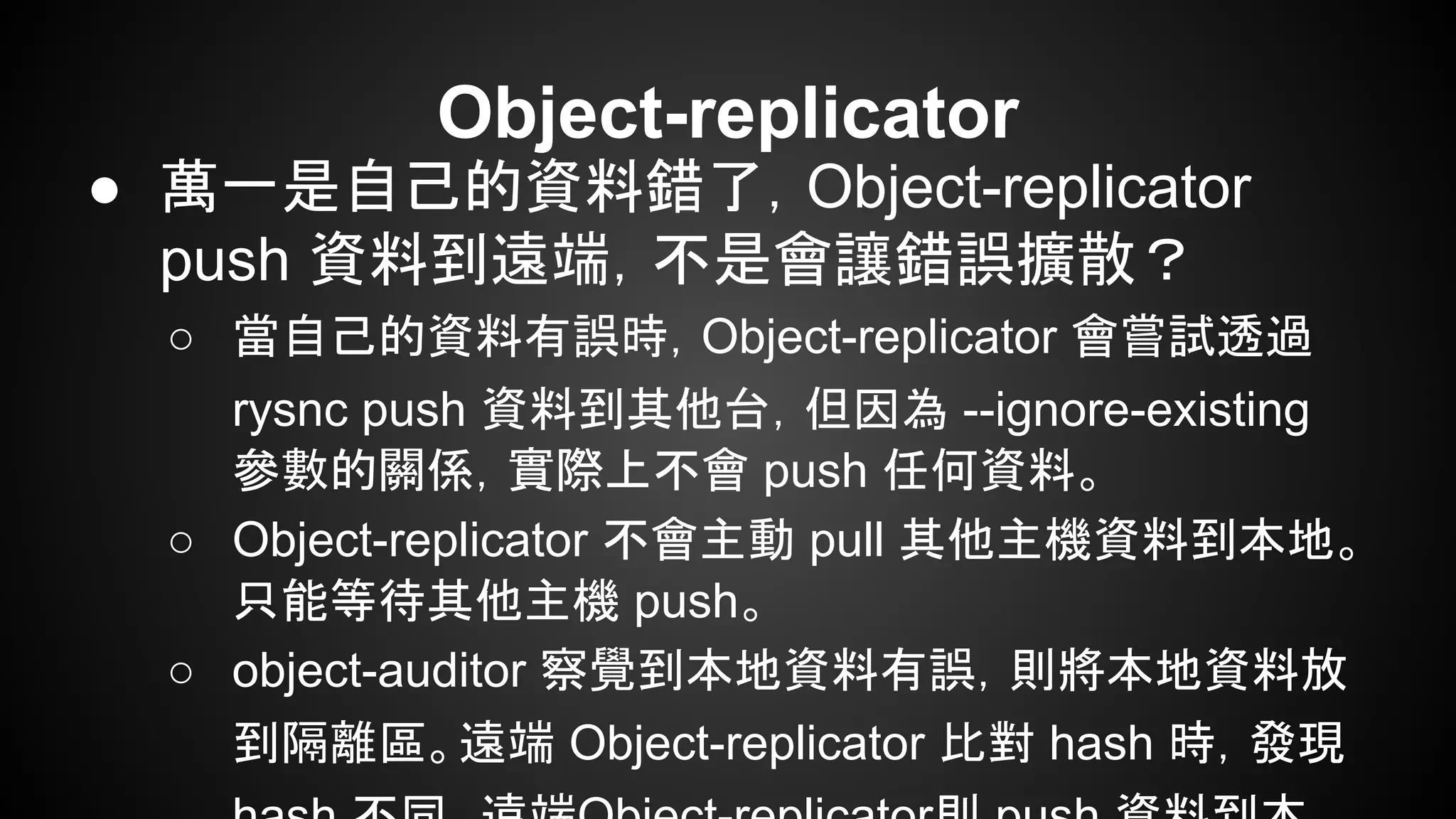 Object-replicator
● 萬一是自己的資料錯了，Object-replicator
push 資料到遠端，不是會讓錯誤擴散？
○ 當自己的資料有誤時，Object-replicator 會嘗試透過
rysnc push 資料到其他台，但因為 --ignore-existing
參數的關係，實際上不會 push 任何資料。
○ Object-replicator 不會主動 pull 其他主機資料到本地。
只能等待其他主機 push。
○ object-auditor 察覺到本地資料有誤，則將本地資料放
到隔離區。遠端 Object-replicator 比對 hash 時，發現
 