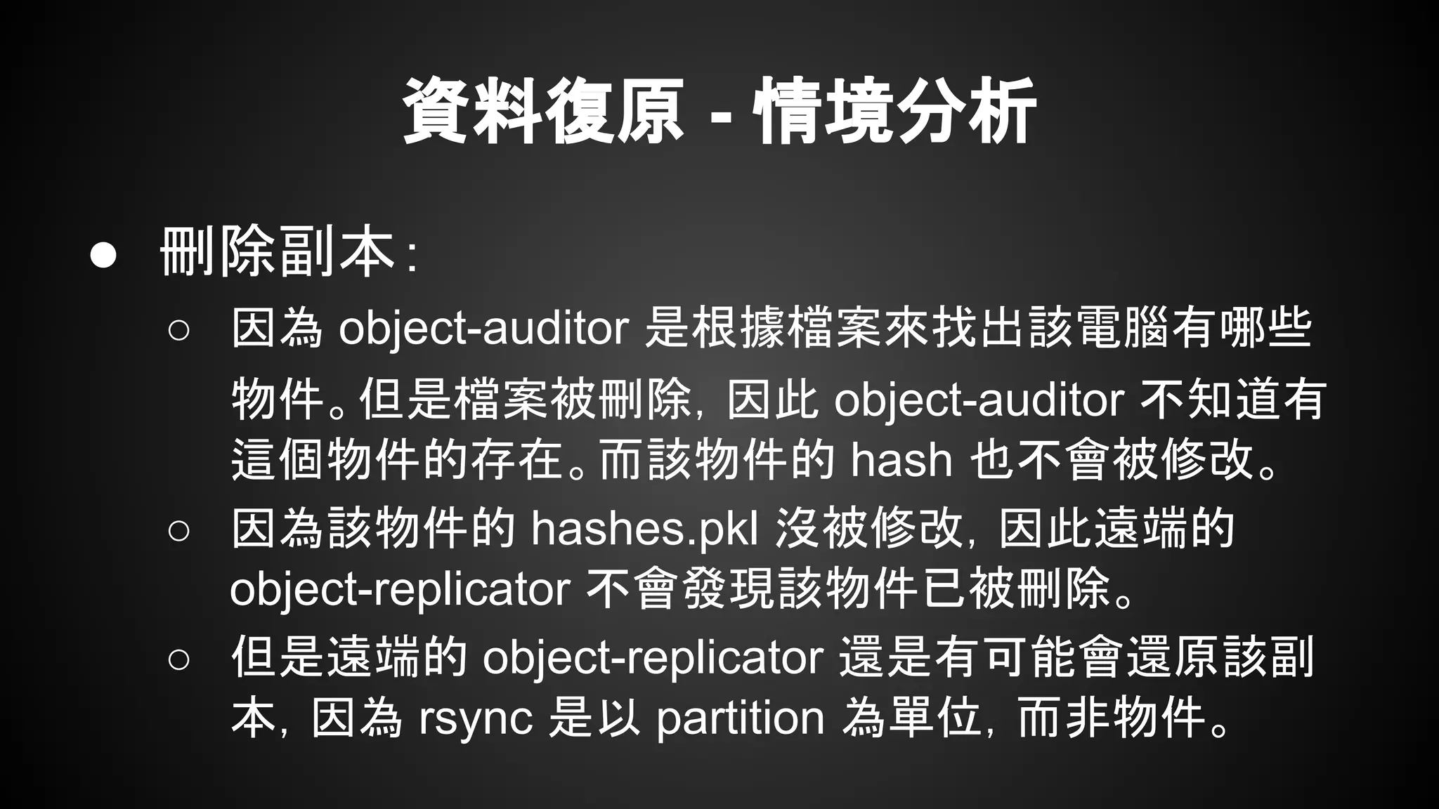 資料復原 - 情境分析
● 刪除副本：
○ 因為 object-auditor 是根據檔案來找出該電腦有哪些
物件。但是檔案被刪除，因此 object-auditor 不知道有
這個物件的存在。而該物件的 hash 也不會被修改。
○ 因為該物件的 hashes.pkl 沒被修改，因此遠端的
object-replicator 不會發現該物件已被刪除。
○ 但是遠端的 object-replicator 還是有可能會還原該副
本，因為 rsync 是以 partition 為單位，而非物件。
 